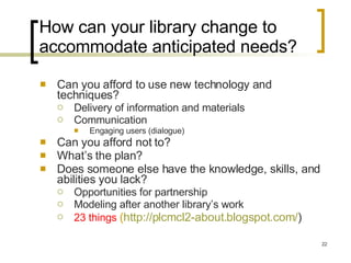 How can your library change to accommodate anticipated needs? Can you afford to use new technology and techniques? Delivery of information and materials Communication Engaging users (dialogue) Can you afford not to? What’s the plan? Does someone else have the knowledge, skills, and abilities you lack? Opportunities for partnership Modeling after another library’s work 23 things   ( http://plcmcl2-about.blogspot.com/ )  
