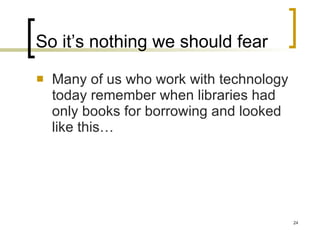 So it’s nothing we should fear Many of us who work with technology today remember when libraries had only books for borrowing and looked like this… 