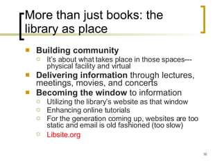 More than just books: the library as place Building community It’s about what takes place in those spaces--- physical facility and virtual Delivering information  through lectures, meetings, movies, and concerts Becoming the window  to information Utilizing the library’s website as that window Enhancing online tutorials  For the generation coming up, websites are too static and email is old fashioned (too slow) Libsite.org   
