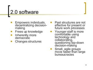 2.0 software Empowers individuals, decentralizing decision-making Frees up knowledge Inherently more democratic Changes structures Past structures are not effective for present or future work processes Younger staff is more comfortable using technology and collaborating, questioning top-down decision-making Small, agile groups move faster than large bureaucracies 
