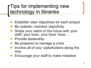 Tips for implementing new technology in libraries Establish clear objectives for each project Be realistic; maintain objectivity Share your vision of the future with your staff, your boss, your boss’ boss… Provide leadership Be prepared to manage a crisis Involve all of your stakeholders along the way Encourage your staff to make mistakes 