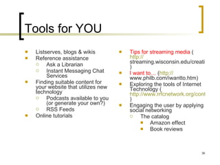 Tools for YOU Listserves, blogs & wikis Reference assistance Ask a Librarian Instant Messaging Chat Services Finding suitable content for your website that utilizes new technology Podcasts available to you (or generate your own?) RSS Feeds Online tutorials Tips for streaming media  ( http:// streaming.wisconsin.edu/creation/creation.html )  I want to…  ( http:// www.philb.com/iwantto.htm )  Exploring the tools of Internet Technology ( http://www.rrfcnetwork.org/content/view/418/47 )  Engaging the user by applying social networking The catalog Amazon effect Book reviews 