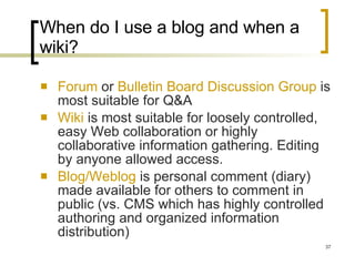 When do I use a blog and when a wiki? Forum  or  Bulletin Board Discussion Group  is most suitable for Q&A Wiki  is most suitable for loosely controlled, easy Web collaboration or highly collaborative information gathering. Editing by anyone allowed access. Blog/Weblog  is personal comment (diary) made available for others to comment in public (vs. CMS which has highly controlled authoring and organized information distribution) 