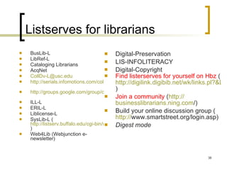Listserves for librarians BusLib-L LibRef-L Cataloging Librarians AcqNet [email_address] http://serials.infomotions.com/colldv-l/   http://groups.google.com/group/collectiondevelopment   ILL-L ERIL-L Liblicense-L SysLib-L ( http://listserv.buffalo.edu/cgi-bin/wa?A0=syslib-l )  Web4Lib (Webjunction e-newsletter) Digital-Preservation LIS-INFOLITERACY Digital-Copyright Find listerserves for yourself on Hbz  ( http://digilink.digibib.net/wk/links.pl?&LNG=en )  Join a community  ( http:// businesslibrarians.ning.com / )  Build your online discussion group ( http:// www.smartstreet.org/login.asp )  Digest mode 
