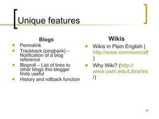 Unique features Blogs Permalink Trackback (pingback) – Notification of a blog reference  Blogroll – List of links to other blogs this blogger finds useful History and rollback function Wikis Wikis in Plain English ( http://www.commoncraft.com/video-wikis-plain-english )  Why Wiki? ( http:// www.uwm.edu/Libraries/courses/wiki / )  
