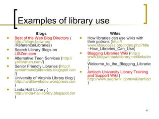 Examples of library use Blogs Best of the Web Blog Directory  ( http:// blogs.botw.org /Reference/Libraries ) Search Library Blogs on  LISZen.com   Alternative Teen Services ( http:// yalibrarian.com / )  Senior Friendly Libraries ( http:// seniorfriendlylibraries.blogspot.com / ) University of Virginia Library blog ( http://uvalibwebdev.wordpress.com ) Linda Hall Library ( http://linda-hall-library.blogspot.com )  Wikis How libraries can use wikis with their patrons ( http:// www.libsuccess.org/index.php?title = How_Libraries_Can_Use )  Blogging Libraries Wiki  ( http:// www.blogwithoutalibrary.net/links/index.php?title = Welcome_to_the_Blogging_Libraries_Wiki ) Antioch University Library Training and Support Wiki  ( http://www.seedwiki.com/wiki/antioch_university_new_england_library_staff_training_and_support_wiki/ )  