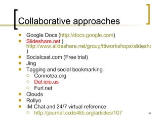 Collaborative approaches Google Docs ( http://docs.google.com )  Slideshare.net  ( http://www.slideshare.net/group/tttworkshops/slideshows )  Socialcast.com (Free trial) Jing Tagging and social bookmarking Connotea.org Del.icio.us Furl.net Clouds Rollyo IM Chat and 24/7 virtual reference http://journal.code4lib.org/articles/107   