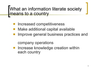 What an information literate society means to a country Increased competitiveness Make additional capital available Improve general business practices and  company operations Increase knowledge creation within each country 