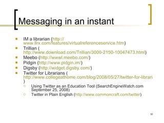Messaging in an instant IM a librarian ( http:// www.llrx.com/features/virtualreferenceservice.htm )  Trillian ( http://www.download.com/Trillian/3000-2150-10047473.html )  Meebo ( http://wwwl.meebo.com/ ) Pidgin ( http://www.pidgin.im/ )  Digsby ( http://widget.digsby.com/ )  Twitter for Librarians ( http://www.collegeathome.com/blog/2008/05/27/twitter-for-librarians-the-ultimate-guide/ )  Using Twitter as an Education Tool (SearchEngineWatch.com September 25, 2008) Twitter in Plain English ( http://www.commoncraft.com/twitter )  