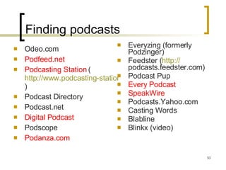 Finding podcasts Odeo.com Podfeed.net Podcasting Station  ( http://www.podcasting-station.com/categories.php )  Podcast Directory Podcast.net Digital Podcast Podscope Podanza.com Everyzing (formerly Podzinger) Feedster ( http:// podcasts.feedster.com )  Podcast Pup Every Podcast SpeakWire Podcasts.Yahoo.com Casting Words  Blabline Blinkx (video) 