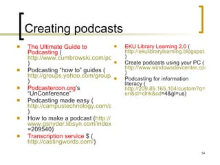 Creating podcasts The Ultimate Guide to Podcasting  ( http://www.cumbrowski.com/podcastingguide.asp )  Podcasting “how to” guides ( http://groups.yahoo.com/group/Net-Gold/message/14793 ) Podcastercon.org ’s “UnConference”  Podcasting made easy ( http://campustechnology.com/articles/40978/ )  How to make a podcast ( http:// www.gsnyder.libsyn.com/index.php?post_id =209540 )  Transcription service  $ ( http://castingwords.com/ )  EKU Library Learning 2.0  ( http://ekulibrarylearning.blogspot.com/2007_08_01_archive.html ) Create podcasts using your PC ( http://www.windowsdevcenter.com/pub/a/windows/2005/04/05/create_podcasts_with_pc.html )  Podcasting for information literacy ( http://209.85.165.104/custom?q=cache:HRxpNy-GR48J:www.ifla.org/IV/ifla73/papers/133-LeeRoberts-en.pdf+information+literacy&hl= en&ct = clnk&cd =4&gl=us )  