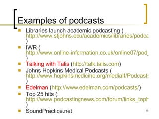 Examples of podcasts Libraries launch academic podcasting ( http://www.stjohns.edu/academics/libraries/podcast.sju )  IWR ( http://www.online-information.co.uk/online07/pod_list.shtml?press_id=13980 )  Talking with Talis  ( http://talk.talis.com ) Johns Hopkins Medical Podcasts ( http://www.hopkinsmedicine.org/mediaII/Podcasts.html )  Edelman  ( http://www.edelman.com/podcasts/ )  Top 25 hits ( http://www.podcastingnews.com/forum/links_tophits.htm )  SoundPractice.net 