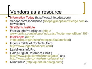 Vendors as a resource Information Today  (http://www.infotoday.com) Vendor correspondence ( [email_address]  e-newsletter) SirsiDynix Institute Factiva InfoPro Alliance ( http:// www.factiva.com/infopro/index.asp?node =menuElem1103 )  InfoPeople  ( http:// infopeople.org/training/webcasts/list/archived )  Ingenta Table of Contents Alert ( http://www.ingentaconnect.com )  LexisNexis InfoPro Gale’s Digital Reference Shelf ( http://www.gale.com/reference/peter ) and  http://www.gale.com/reference/lawrence )  Quantum 2 ( http:// quantum.dialog.com / )  