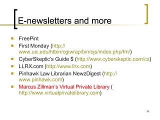 E-newsletters and more FreePint First Monday ( http:// www.uic.edu/htbin/cgiwrap/bin/ojs/index.php/fm / )  CyberSkeptic’s Guide $ ( http:// www.cyberskeptic.com/cs ) LLRX.com ( http:// www.llrx.com ) Pinhawk Law Librarian NewzDigest ( http:// www.pinhawk.com )  Marcus Zillman’s Virtual Private Library  ( http://www.virtualprivatelibrary.com )  