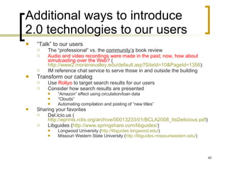 Additional ways to introduce 2.0 technologies to our users “ Talk” to our users The “professional” vs. the  community’s  book review Audio and video recordings were made in the past; now, how about simulcasting over the Web?  ( http://www2.morainevalley.edu/default.asp?SiteId=10&PageId=1356 )  IM reference chat service to serve those in and outside the building Transform our catalog Use  Rollyo  to target search results for our users Consider how search results are presented “ Amazon” effect using circulation/loan data “ Clouds” Automating compilation and posting of “new titles” Sharing your favorites Del.icio.us ( http://eprints.rclis.org/archive/00013233/01/BCLA2008_ItsDelicious.pdf )  Libguides ( http://www.springshare.com/libguides/ )  Longwood University ( http://libguides.longwood.edu/ )  Missouri Western State University ( http://libguides.missouriwestern.edu/ )  