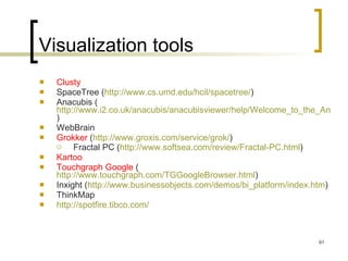 Visualization tools Clusty SpaceTree ( http://www.cs.umd.edu/hcil/spacetree/ )  Anacubis ( http://www.i2.co.uk/anacubis/anacubisviewer/help/Welcome_to_the_Anacubis_Viewer.htm )  WebBrain Grokker  ( http://www.groxis.com/service/grok/ ) Fractal PC ( http://www.softsea.com/review/Fractal-PC.html )   Kartoo Touchgraph Google  ( http://www.touchgraph.com/TGGoogleBrowser.html ) Inxight ( http:// www.businessobjects.com/demos/bi_platform/index.htm )  ThinkMap http:// spotfire.tibco.com /   