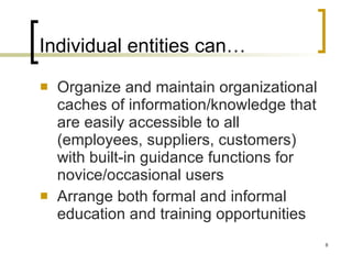 Individual entities can… Organize and maintain organizational caches of information/knowledge that are easily accessible to all (employees, suppliers, customers) with built-in guidance functions for novice/occasional users Arrange both formal and informal education and training opportunities 