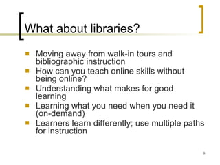 What about libraries? Moving away from walk-in tours and bibliographic instruction How can you teach online skills without being online? Understanding what makes for good learning Learning what you need when you need it (on-demand) Learners learn differently; use multiple paths for instruction 