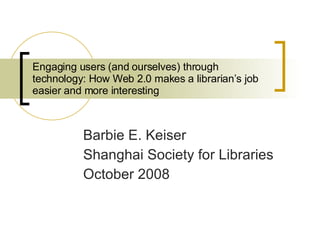 Engaging users (and ourselves) through technology: How Web 2.0 makes a librarian’s job easier and more interesting  Barbie E. Keiser Shanghai Society for Libraries October 2008 