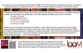 It takes different types of yarns to create a fabric. The warp yarn is the underlying
structure on which the fabric is built. This might represent the community, shared
values, common goals, and the invested members of a community. The weft are those
aspects (like diversity, innovation, collaboration, etc.) which serve to create colors and
patterns that didnt occur before and to create bonds across the entire fabric.
As a tribute to our area steeped in textile history, LOOM, York Countys first true coworking community, represents a
contemporary take on a traditional art form in an effort to weave together the talents in Fort Mill and beyond.
Throughout history, the loom and the art of weaving have been used as metaphors and in analogies regarding
creation, communication, and collaboration. Even the language of textiles is part of our vernacular:
?"a tightly knit family"
?a conversation thread
?the fabric of a community
?"patching up a relationship"
?"a well-woven story"
Weaving is an art form that is functional and creative. Just as different colors and textures of yarns create
endless pattern possibilities, the range of experiences, skills, ideas and personalities intertwining at LOOM
will support infinite possibilities for creativity, innovation and growth. The common thread will be the mindset of
those choosing to work in a more family-friendly, inspiring, lifestyle enhancing environment with people of
shared values and goals  and to have fun doing it!
 