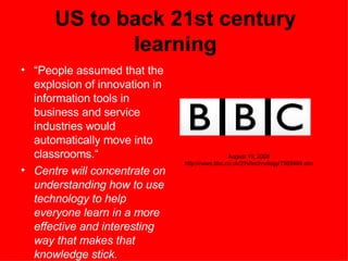 US to back 21st century learning “ People assumed that the explosion of innovation in information tools in business and service industries would automatically move into classrooms.“ Centre will concentrate on understanding how to use technology to help everyone learn in a more effective and interesting way that makes that knowledge stick. August 19, 2008 http://news.bbc.co.uk/2/hi/technology/7569484.stm 
