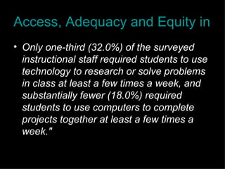 Access, Adequacy and Equity in Educational Technology Only one-third (32.0%) of the surveyed instructional staff required students to use technology to research or solve problems in class at least a few times a week, and substantially fewer (18.0%) required students to use computers to complete projects together at least a few times a week." 