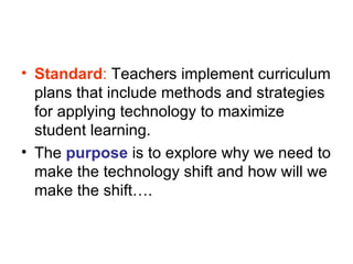 Standard :  Teachers implement curriculum plans that include methods and strategies for applying technology to maximize student learning.  The  purpose  is to explore why we need to make the technology shift and how will we make the shift…. 