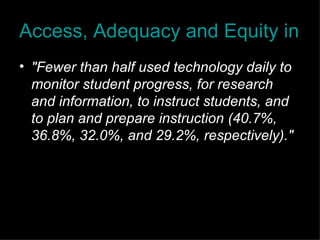Access, Adequacy and Equity in Educational Technology "Fewer than half used technology daily to monitor student progress, for research and information, to instruct students, and to plan and prepare instruction (40.7%, 36.8%, 32.0%, and 29.2%, respectively)." 