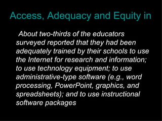 Access, Adequacy and Equity in Educational Technology " About two-thirds of the educators surveyed reported that they had been adequately trained by their schools to use the Internet for research and information; to use technology equipment; to use administrative-type software (e.g., word processing, PowerPoint, graphics, and spreadsheets); and to use instructional software packages  