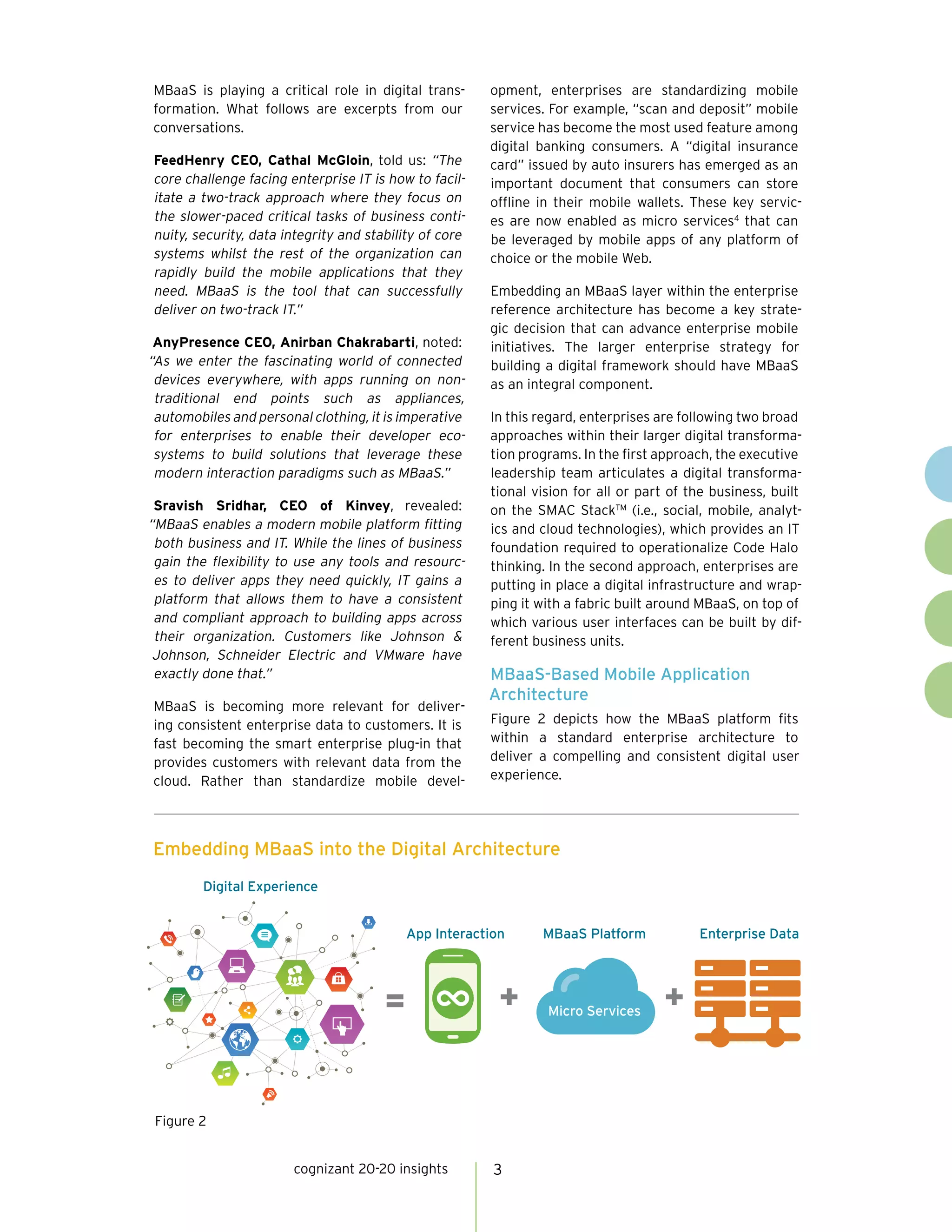 cognizant 20-20 insights 3
MBaaS is playing a critical role in digital trans-
formation. What follows are excerpts from our
conversations.
FeedHenry CEO, Cathal McGloin, told us: “The
core challenge facing enterprise IT is how to facil-
itate a two-track approach where they focus on
the slower-paced critical tasks of business conti-
nuity, security, data integrity and stability of core
systems whilst the rest of the organization can
rapidly build the mobile applications that they
need. MBaaS is the tool that can successfully
deliver on two-track IT.”
AnyPresence CEO, Anirban Chakrabarti, noted:
“As we enter the fascinating world of connected
devices everywhere, with apps running on non-
traditional end points  such as appliances, 
automobiles and personal clothing, it is imperative
for enterprises to enable their developer eco-
systems to build solutions that leverage these
modern interaction paradigms such as MBaaS.”
Sravish Sridhar, CEO of Kinvey, revealed:
“MBaaS enables a modern mobile platform fitting
both business and IT. While the lines of business
gain the flexibility to use any tools and resourc-
es to deliver apps they need quickly, IT gains a
platform that allows them to have a consistent
and compliant approach to building apps across
their organization. Customers like Johnson &
Johnson, Schneider Electric and VMware have
exactly done that.”
MBaaS is becoming more relevant for deliver-
ing consistent enterprise data to customers. It is
fast becoming the smart enterprise plug-in that
provides customers with relevant data from the
cloud. Rather than standardize mobile devel-
opment, enterprises are standardizing mobile
services. For example, “scan and deposit” mobile
service has become the most used feature among
digital banking consumers. A “digital insurance
card” issued by auto insurers has emerged as an
important document that consumers can store
offline in their mobile wallets. These key servic-
es are now enabled as micro services4
that can
be leveraged by mobile apps of any platform of
choice or the mobile Web.
Embedding an MBaaS layer within the enterprise
reference architecture has become a key strate-
gic decision that can advance enterprise mobile
initiatives. The larger enterprise strategy for
building a digital framework should have MBaaS
as an integral component.
In this regard, enterprises are following two broad
approaches within their larger digital transforma-
tion programs. In the first approach, the executive
leadership team articulates a digital transforma-
tional vision for all or part of the business, built
on the SMAC StackTM
(i.e., social, mobile, analyt-
ics and cloud technologies), which provides an IT
foundation required to operationalize Code Halo
thinking. In the second approach, enterprises are
putting in place a digital infrastructure and wrap-
ping it with a fabric built around MBaaS, on top of
which various user interfaces can be built by dif-
ferent business units.
MBaaS-Based Mobile Application
Architecture
Figure 2 depicts how the MBaaS platform fits
within a standard enterprise architecture to
deliver a compelling and consistent digital user
experience.
Embedding MBaaS into the Digital Architecture
Enterprise DataMBaaS Platform
Micro Services
App Interaction
Digital Experience
Figure 2
 
