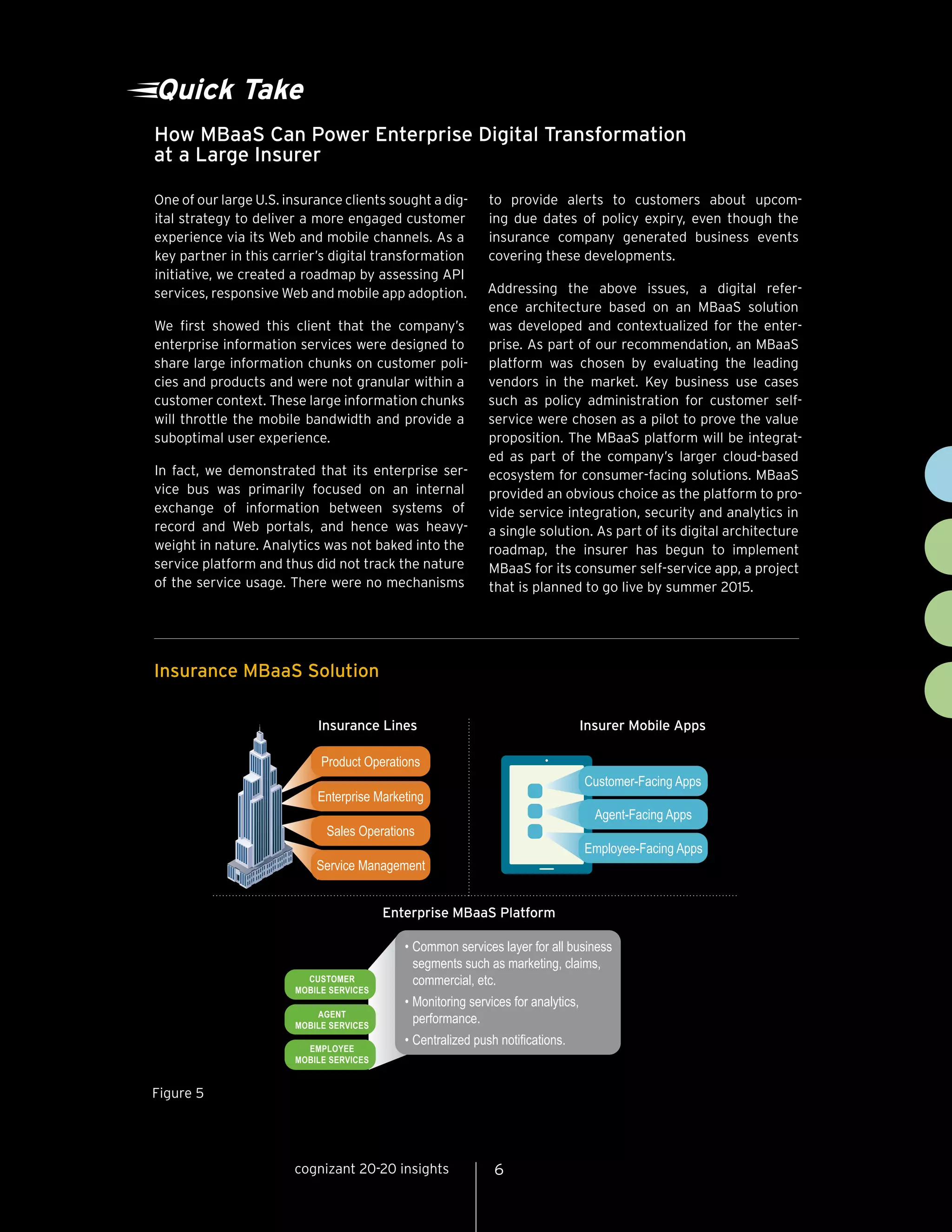 How MBaaS Can Power Enterprise Digital Transformation
at a Large Insurer
One of our large U.S. insurance clients sought a dig-
ital strategy to deliver a more engaged customer
experience via its Web and mobile channels. As a
key partner in this carrier’s digital transformation
initiative, we created a roadmap by assessing API
services, responsive Web and mobile app adoption.
We first showed this client that the company’s
enterprise information services were designed to
share large information chunks on customer poli-
cies and products and were not granular within a
customer context. These large information chunks
will throttle the mobile bandwidth and provide a
suboptimal user experience.
In fact, we demonstrated that its enterprise ser-
vice bus was primarily focused on an internal
exchange of information between systems of
record and Web portals, and hence was heavy-
weight in nature. Analytics was not baked into the
service platform and thus did not track the nature
of the service usage. There were no mechanisms
to provide alerts to customers about upcom-
ing due dates of policy expiry, even though the
insurance company generated business events
covering these developments.
Addressing the above issues, a digital refer-
ence architecture based on an MBaaS solution
was developed and contextualized for the enter-
prise. As part of our recommendation, an MBaaS
platform was chosen by evaluating the leading
vendors in the market. Key business use cases
such as policy administration for customer self-
service were chosen as a pilot to prove the value
proposition. The MBaaS platform will be integrat-
ed as part of the company’s larger cloud-based
ecosystem for consumer-facing solutions. MBaaS
provided an obvious choice as the platform to pro-
vide service integration, security and analytics in
a single solution. As part of its digital architecture
roadmap, the insurer has begun to implement
MBaaS for its consumer self-service app, a project
that is planned to go live by summer 2015.
Product Operations
Enterprise Marketing
Sales Operations
Service Management
Insurance Lines
Enterprise MBaaS Platform
CUSTOMER
MOBILE SERVICES
AGENT
MOBILE SERVICES
EMPLOYEE
MOBILE SERVICES
Insurer Mobile Apps
Customer-Facing Apps
Agent-Facing Apps
Employee-Facing Apps
• Common services layer for all business
segments such as marketing, claims,
commercial, etc.
• Monitoring services for analytics,
performance.
• Centralized push notifications.
Quick Take
Insurance MBaaS Solution
Figure 5
6cognizant 20-20 insights
 