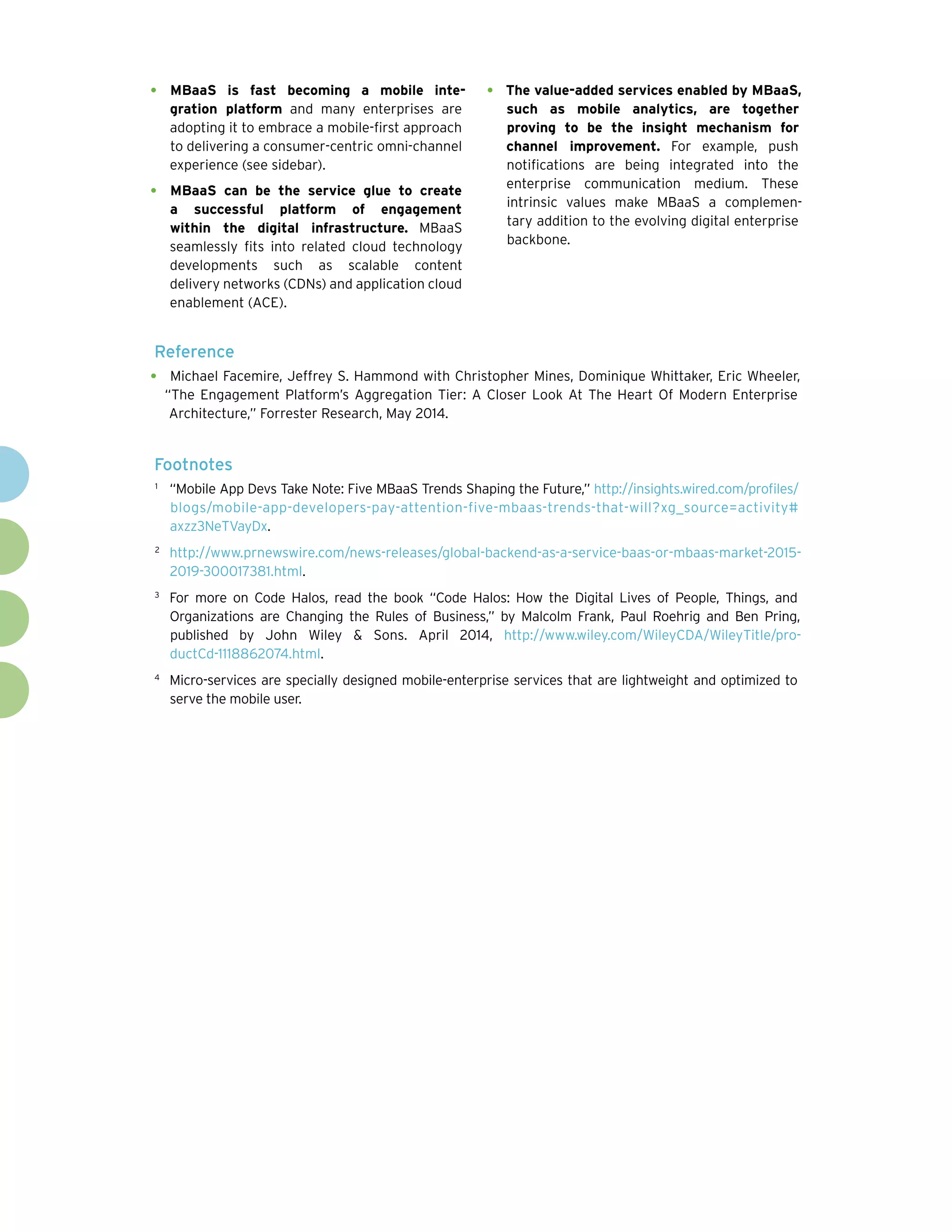 •	 MBaaS is fast becoming a mobile inte-
gration platform and many enterprises are
adopting it to embrace a mobile-first approach
to delivering a consumer-centric omni-channel
experience (see sidebar).
•	 MBaaS can be the service glue to create
a successful platform of engagement
within the digital infrastructure. MBaaS
seamlessly fits into related cloud technology
developments such as scalable content
delivery networks (CDNs) and application cloud
enablement (ACE).
•	 The value-added services enabled by MBaaS,
such as mobile analytics, are together
proving to be the insight mechanism for
channel improvement. For example, push
notifications are being integrated into the
enterprise communication medium. These
intrinsic values make MBaaS a complemen-
tary addition to the evolving digital enterprise
backbone.
Reference
•	 Michael Facemire, Jeffrey S. Hammond with Christopher Mines, Dominique Whittaker, Eric Wheeler,
“The Engagement Platform’s Aggregation Tier: A Closer Look At The Heart Of Modern Enterprise
Architecture,” Forrester Research, May 2014.
Footnotes
1	
“Mobile App Devs Take Note: Five MBaaS Trends Shaping the Future,” http://insights.wired.com/profiles/
blogs/mobile-app-developers-pay-attention-five-mbaas-trends-that-will?xg_source=activity#
axzz3NeTVayDx.
2	
http://www.prnewswire.com/news-releases/global-backend-as-a-service-baas-or-mbaas-market-2015-
2019-300017381.html.
3	
For more on Code Halos, read the book “Code Halos: How the Digital Lives of People, Things, and
Organizations are Changing the Rules of Business,” by Malcolm Frank, Paul Roehrig and Ben Pring,
published by John Wiley & Sons. April 2014, http://www.wiley.com/WileyCDA/WileyTitle/pro-
ductCd-1118862074.html.
4	
Micro-services are specially designed mobile-enterprise services that are lightweight and optimized to
serve the mobile user.
 