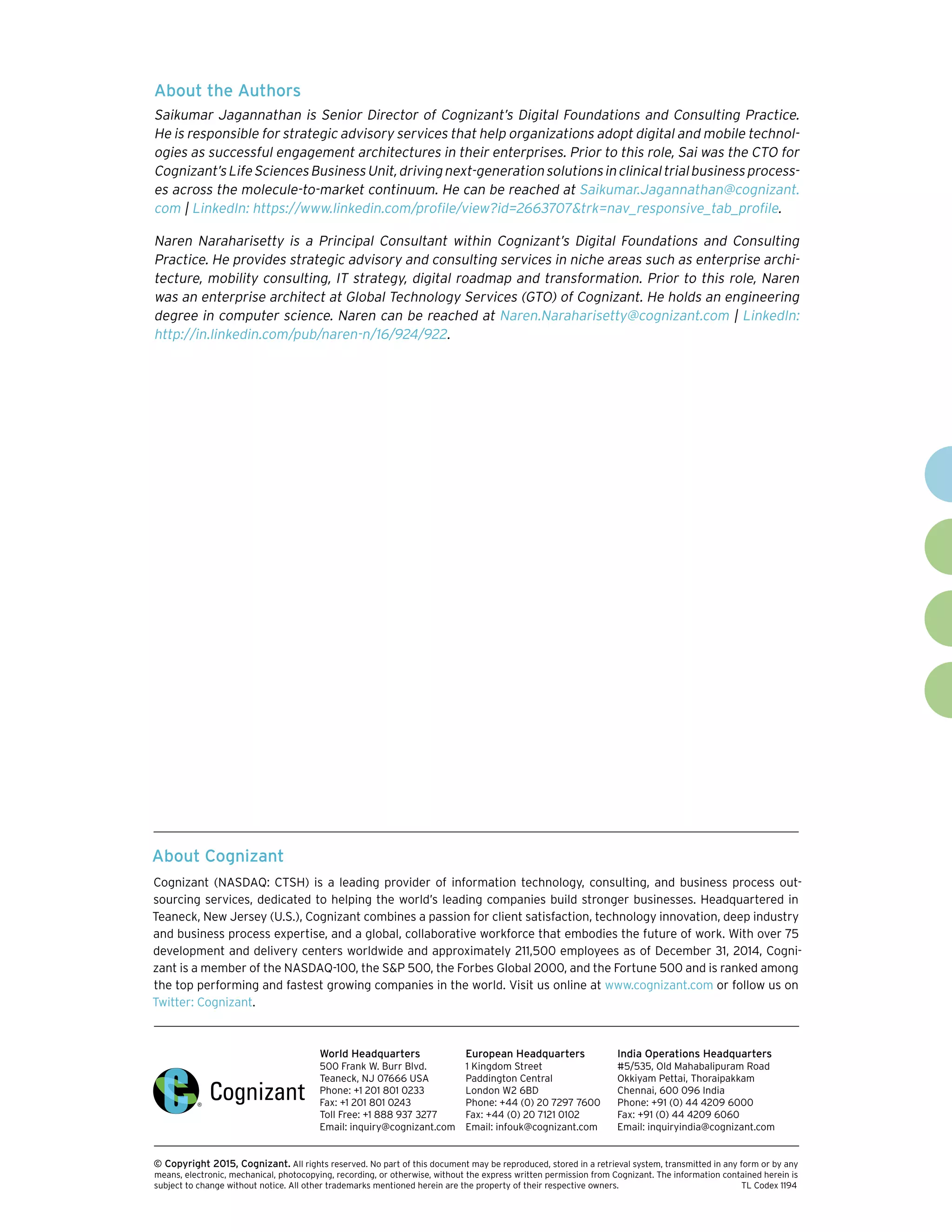 About Cognizant
Cognizant (NASDAQ: CTSH) is a leading provider of information technology, consulting, and business process out-
sourcing services, dedicated to helping the world’s leading companies build stronger businesses. Headquartered in
Teaneck, New Jersey (U.S.), Cognizant combines a passion for client satisfaction, technology innovation, deep industry
and business process expertise, and a global, collaborative workforce that embodies the future of work. With over 75
development and delivery centers worldwide and approximately 211,500 employees as of December 31, 2014, Cogni-
zant is a member of the NASDAQ-100, the S&P 500, the Forbes Global 2000, and the Fortune 500 and is ranked among
the top performing and fastest growing companies in the world. Visit us online at www.cognizant.com or follow us on
Twitter: Cognizant.
World Headquarters
500 Frank W. Burr Blvd.
Teaneck, NJ 07666 USA
Phone: +1 201 801 0233
Fax: +1 201 801 0243
Toll Free: +1 888 937 3277
Email: inquiry@cognizant.com
European Headquarters
1 Kingdom Street
Paddington Central
London W2 6BD
Phone: +44 (0) 20 7297 7600
Fax: +44 (0) 20 7121 0102
Email: infouk@cognizant.com
India Operations Headquarters
#5/535, Old Mahabalipuram Road
Okkiyam Pettai, Thoraipakkam
Chennai, 600 096 India
Phone: +91 (0) 44 4209 6000
Fax: +91 (0) 44 4209 6060
Email: inquiryindia@cognizant.com
­­© Copyright 2015, Cognizant. All rights reserved. No part of this document may be reproduced, stored in a retrieval system, transmitted in any form or by any
means, electronic, mechanical, photocopying, recording, or otherwise, without the express written permission from Cognizant. The information contained herein is
subject to change without notice. All other trademarks mentioned herein are the property of their respective owners. 	 TL Codex 1194
About the Authors
Saikumar Jagannathan is Senior Director of Cognizant’s Digital Foundations and Consulting Practice.
He is responsible for strategic advisory services that help organizations adopt digital and mobile technol-
ogies as successful engagement architectures in their enterprises. Prior to this role, Sai was the CTO for
Cognizant’sLifeSciencesBusinessUnit,drivingnext-generationsolutionsinclinicaltrialbusinessprocess-
es across the molecule-to-market continuum. He can be reached at Saikumar.Jagannathan@cognizant.
com | LinkedIn: https://www.linkedin.com/profile/view?id=2663707&trk=nav_responsive_tab_profile.
Naren Naraharisetty is a Principal Consultant within Cognizant’s Digital Foundations and Consulting
Practice. He provides strategic advisory and consulting services in niche areas such as enterprise archi-
tecture, mobility consulting, IT strategy, digital roadmap and transformation. Prior to this role, Naren
was an enterprise architect at Global Technology Services (GTO) of Cognizant. He holds an engineering
degree in computer science. Naren can be reached at Naren.Naraharisetty@cognizant.com | LinkedIn:
http://in.linkedin.com/pub/naren-n/16/924/922.
 