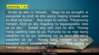 4 Sinabi sa akin ni Yahweh, 5 “Bago ka pa ipinaglihi at
ipanganak ay pinili na kita upang maging propeta para
sa lahat ng bansa.” 6 Ang sagot ko naman, “Panginoong
Yahweh, hindi po ako magaling na tagapagsalita; bata
pa po ako.” 7 Subalit ang sabi niya sa akin, “Huwag
mong sabihing bata ka pa. Pumunta ka sa mga taong
sasabihin ko sa iyo. Ipahayag mo sa lahat ang aking
sasabihin sa iyo. 8 Huwag kang matakot sa kanila
sapagkat ako'y kasama mo at iingatan kita. Akong si
Yahweh ang nagsasabi nito.”
Jeremias 1:4-8
 