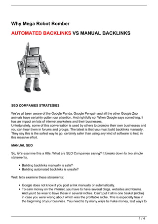 Why Mega Robot Bomber

AUTOMATED BACKLINKS VS MANUAL BACKLINKS




SEO COMPANIES STRATEGIES

We’ve all been aware of the Google Panda, Google Penguin and all the other Google Zoo
animals have certainly gotten our attention. And rightfully so! When Google says something, it
has an impact on lots of internet marketers and their businesses.
Unfortunately, some of this conversation is used by others to promote their own businesses and
you can hear them in forums and groups. The latest is that you must build backlinks manually.
They say this is the safest way to go, certainly safer than using any kind of software to help in
this massive effort.

MANUAL SEO

So, let’s examine this a little. What are SEO Companies saying? It breaks down to two simple
statements.

       Building backlinks manually is safe?
       Building automated backlinks is unsafe?

Well, let’s examine these statements:

       Google does not know if you post a link manually or automatically.
       To earn money on the internet, you have to have several blogs, websites and forums.
       And you’d be wise to have these in several niches. Can’t put it all in one basket (niche)
       in case you were wrong about which was the profitable niche. This is especially true in
       the beginning of your business. You need to try many ways to make money, test ways to




                                                                                           1/4
 