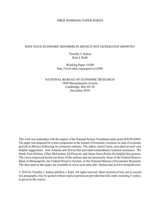 NBER WORKING PAPER SERIES




     WHY HAVE ECONOMIC REFORMS IN MEXICO NOT GENERATED GROWTH?

                                          Timothy J. Kehoe
                                            Kim J. Ruhl

                                        Working Paper 16580
                                http://www.nber.org/papers/w16580


                      NATIONAL BUREAU OF ECONOMIC RESEARCH
                               1050 Massachusetts Avenue
                                 Cambridge, MA 02138
                                    December 2010




This work was undertaken with the support of the National Science Foundation under grant SES-09-62865.
The paper was prepared for a mini-symposium in the Journal of Economic Literature on lack of economic
growth in Mexico following its economic reforms. The editor, Janet Currie, provided several very
helpful suggestions. José Asturias and Sewon Hur provided extraordinary research assistance. We
thank Tom Holmes, Ellen McGrattan, Ed Prescott, and Jaime Serra-Puche for helpful discussions.
The views expressed herein are those of the authors and not necessarily those of the Federal Reserve
Bank of Minneapolis, the Federal Reserve System, or the National Bureau of Economic Research.
The data used in this paper are available at www.econ.umn.edu/~tkehoe and at www.kimjruhl.com.

© 2010 by Timothy J. Kehoe and Kim J. Ruhl. All rights reserved. Short sections of text, not to exceed
two paragraphs, may be quoted without explicit permission provided that full credit, including © notice,
is given to the source.
 