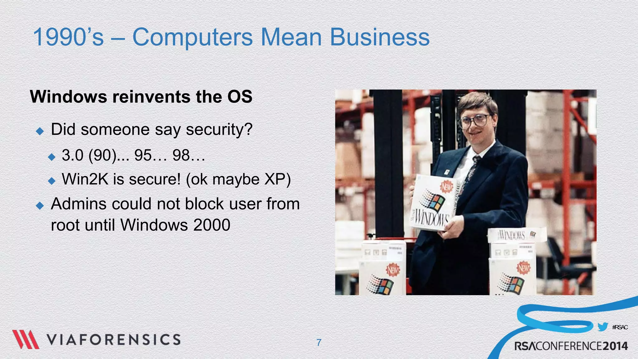 #RSAC 
1990’s – Computers Mean Business 
Windows reinvents the OS 
 
Did someone say security? 
 
3.0 (90)... 95… 98… 
 
Win2K is secure! (ok maybe XP) 
 
Admins could not block user from root until Windows 2000 
7 
 