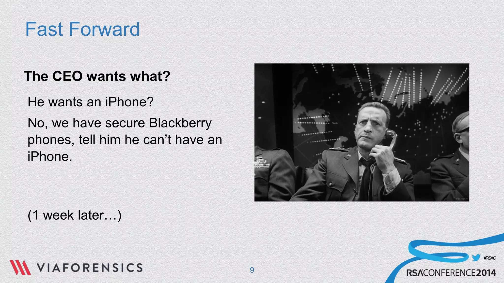 #RSAC 
Fast Forward 
The CEO wants what? 
He wants an iPhone? 
No, we have secure Blackberry phones, tell him he can’t have an iPhone. 
(1 week later…) 
9 
 