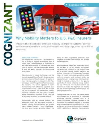 •	 Cognizant Reports




Why Mobility Matters to U.S. P&C Insurers
Insurers that holistically embrace mobility to improve customer service
and internal operations can gain competitive advantage, even in a difficult
economy.


     Executive Summary                                    ability to offer usage-based premiums, build
     The property and casualty (P&C) insurance indus-     long-term customer relationships and prevent
     try is facing its biggest technological shift in     fraudulent claims.
     recent times. The proliferation of smart devices
     and their rapid adoption by customers are prod-      While aggressive players are proactively explor-
     ding an industry that has traditionally adopted      ing new ways to tap into mobility for competi-
     a “wait and watch” approach to technological         tive advantage, a majority of P&C insurers have
     progression.                                         yet to seriously consider mobility platforms and
                                                          devices. Trends such as the volatile and immature
     Advancements in mobile technology and the            nature of mobile technology, as well as quickly
     increasing capabilities of smart devices present     evolving consumer and business needs and
     promising opportunities to insurers struggling to    expectations, are keeping many industry players
     meet evolving customer needs, gain market share      mired in analysis paralysis. Given the growing
     and reduce costs through new efficiencies across     popularity of mobile solutions among custom-
     the insurance value chain, especially in claims      ers and employees, however, more carriers are
     management. From self-service apps that allow        beginning to realize the important role mobility
     customers to initiate a claim from the accident      will play in keeping new-age customers loyal and
     site, to smartphones and tablets that connect        employees productive.
     on-the-go adjusters with back-office systems,
     mobile solutions are beginning to play a key role    Getting there won’t be easy. The road to mobil-
     in improving all aspects of customer service.        ity is strewn with a multiplicity of challenges.
                                                          Protecting sensitive customer data is, of
     Technologies such as satellite imaging and           course, the biggest challenge, followed by the
     augmented reality are also being employed to         technological complexity involved in extending
     simplify complex loss estimations and prevent        enterprise applications to mobile devices, as well
     claims leakage. Telematics — even in its infancy —   as the need to revamp existing systems to support
     can be a game-changer, providing insurers the        mobile applications. Managing heterogeneous




      cognizant reports | august 2012
 