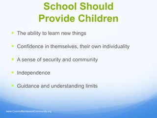 School Should
                       Provide Children
    The ability to learn new things

    Confidence in themselves, their own individuality

    A sense of security and community

    Independence

    Guidance and understanding limits



www.CosmicMontessoriCommunity.org
 