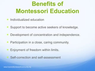 Benefits of
              Montessori Education
    Individualized education

    Support to become active seekers of knowledge.

    Development of concentration and independence.

    Participation in a close, caring community.

    Enjoyment of freedom within limits.

    Self-correction and self-assessment

www.CosmicMontessoriCommunity.org
 