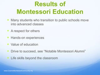 Results of
              Montessori Education
    Many students who transition to public schools move
       into advanced classes

    A respect for others
    Hands-on experiences
    Value of education
    Drive to succeed, see “Notable Montessori Alumni”
    Life skills beyond the classroom


www.CosmicMontessoriCommunity.org
 