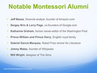 Notable Montessori Alumni
    Jeff Bezos, financial analyst, founder of Amazon.com

    Sergey Brin & Larry Page, co-founders of Google.com

    Katharine Graham, former owner-editor of the Washington Post

    Prince William and Prince Harry, English royal family

    Gabriel Garcia Marquez, Nobel Prize winner for Literature

    Jimmy Wales, founder of Wikipedia

    Will Wright, designer of The Sims



www.CosmicMontessoriCommunity.org
 