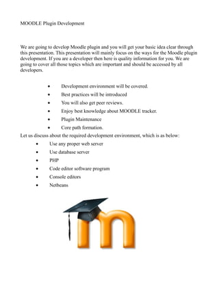 MOODLE Plugin Development
We are going to develop Moodle plugin and you will get your basic idea clear through
this presentation. This presentation will mainly focus on the ways for the Moodle plugin
development. If you are a developer then here is quality information for you. We are
going to cover all those topics which are important and should be accessed by all
developers.
• Development environment will be covered.
• Best practices will be introduced
• You will also get peer reviews.
• Enjoy best knowledge about MOODLE tracker.
• Plugin Maintenance
• Core path formation.
Let us discuss about the required development environment, which is as below:
• Use any proper web server
• Use database server
• PHP
• Code editor software program
• Console editors
• Netbeans
 