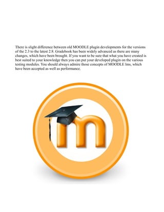 There is slight difference between old MOODLE plugin developments for the versions
of the 2.3 to the latest 2.8. Gradebook has been widely advanced as there are many
changes, which have been brought. If you want to be sure that what you have created is
best suited to your knowledge then you can put your developed plugin on the various
testing modules. You should always admire those concepts of MOODLE lms, which
have been accepted as well as performance.
 