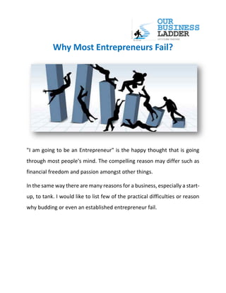 Why Most Entrepreneurs Fail?
"I am going to be an Entrepreneur" is the happy thought that is going
through most people's mind. The compelling reason may differ such as
financial freedom and passion amongst other things.
In the same way there are many reasons for a business, especially a start-
up, to tank. I would like to list few of the practical difficulties or reason
why budding or even an established entrepreneur fail.
 