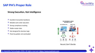 12
Record, Don’t Decide
© MaintWiz Technologies 2026. All rights reserved. https://www.maintwiz.com
SAP PM’s Proper Role
 Excellent transaction backbone
 Reliable work order execution
 Strong compliance tracking
 Stable master data
 Not designed for decision logic
 Must be guided, not overloaded
Strong Execution, Not Intelligence
 