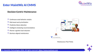 14
Maintenance That Thinks
© MaintWiz Technologies 2026. All rights reserved. https://www.maintwiz.com
Enter MaintWiz AI CMMS
 Continuous asset behavior analysis
 Risk-based work prioritization
 Predictive failure detection
 Intelligent scheduling recommendations
 Planner cognitive load reduction
 Business-aligned maintenance
Decision-Centric Maintenance
 