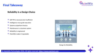 19
Design for Reliability
© MaintWiz Technologies 2026. All rights reserved. https://www.maintwiz.com
Final Takeaway
 SAP PM is necessary but insufficient
 Intelligence must guide execution
 Systems outperform heroics
 Maintenance is a business system
 Reliability is engineered
 MaintWiz makes it repeatable
Reliability Is a Design Choice
 