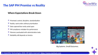 3
Big Systems. Small Outcomes.
© MaintWiz Technologies 2026. All rights reserved. https://www.maintwiz.com
The SAP PM Promise vs Reality
 Promised: control, discipline, standardization
 Reality: work orders without prioritization
 Data captured but rarely acted upon
 PM compliance mistaken for performance
 Planners overloaded with administrative tasks
 Reliability still depends on heroics
Where Expectations Break Down
 